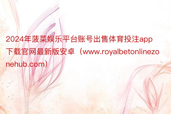2024年菠菜娱乐平台账号出售体育投注app下载官网最新版安卓（www.royalbetonlinezonehub.com）
