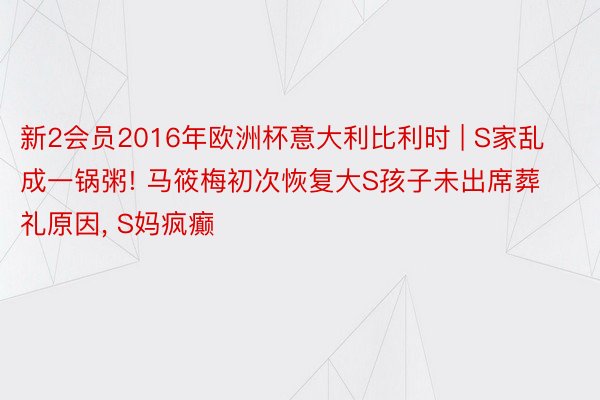 新2会员2016年欧洲杯意大利比利时 | S家乱成一锅粥! 马筱梅初次恢复大S孩子未出席葬礼原因, S妈疯癫