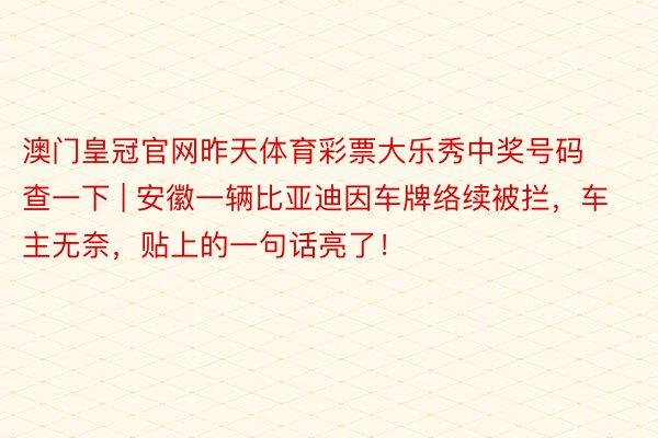 澳门皇冠官网昨天体育彩票大乐秀中奖号码查一下 | 安徽一辆比亚迪因车牌络续被拦，车主无奈，贴上的一句话亮了！
