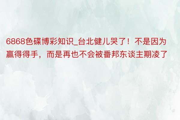 6868色碟博彩知识_台北健儿哭了！不是因为赢得得手，而是再也不会被番邦东谈主期凌了